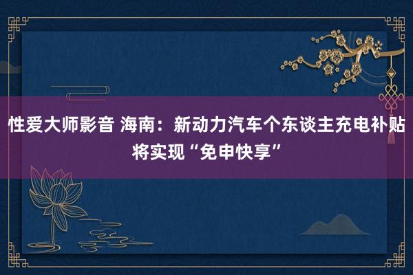 性爱大师影音 海南：新动力汽车个东谈主充电补贴将实现“免申快享”