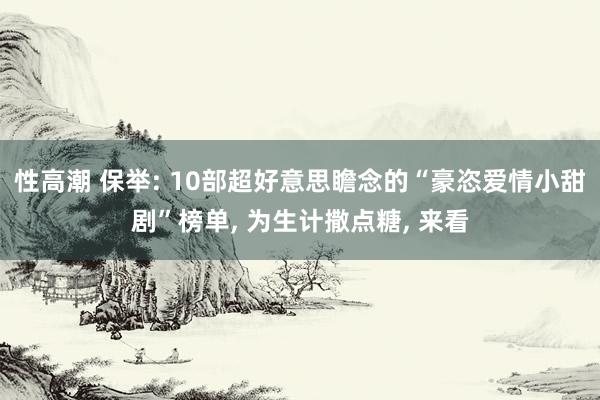 性高潮 保举: 10部超好意思瞻念的“豪恣爱情小甜剧”榜单， 为生计撒点糖， 来看