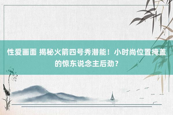 性爱画面 揭秘火箭四号秀潜能！小时尚位置掩盖的惊东说念主后劲