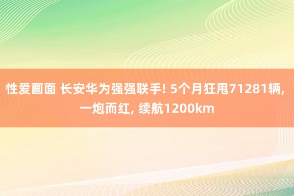 性爱画面 长安华为强强联手! 5个月狂甩71281辆, 一炮