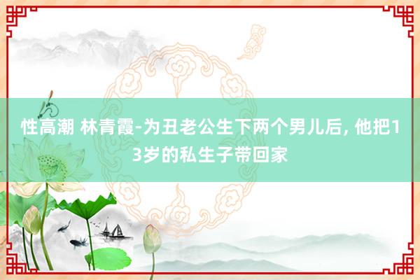 性高潮 林青霞-为丑老公生下两个男儿后, 他把13岁的私生子