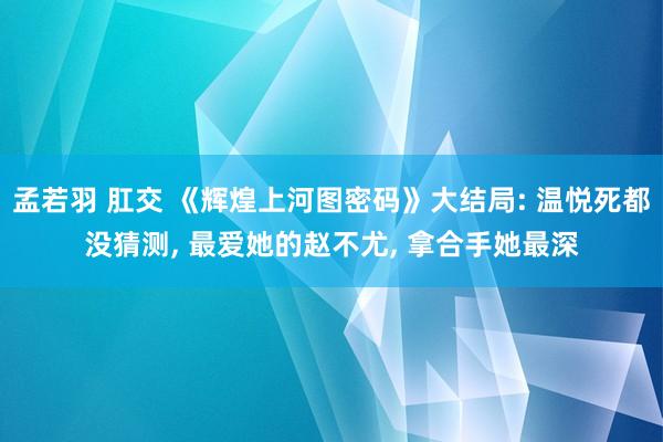 孟若羽 肛交 《辉煌上河图密码》大结局: 温悦死都没猜测, 