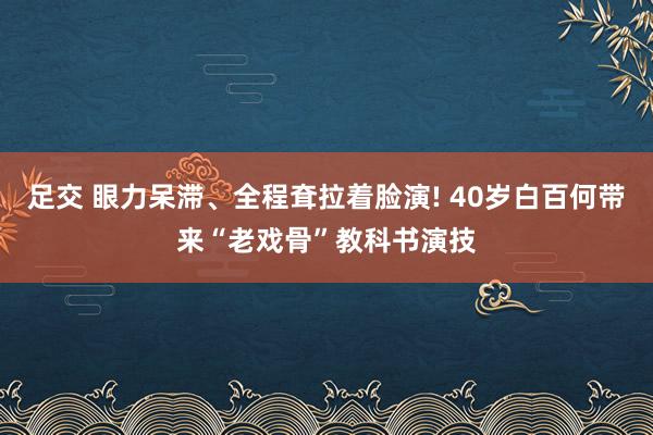 足交 眼力呆滞、全程耷拉着脸演! 40岁白百何带来“老戏骨”