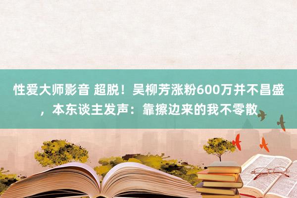 性爱大师影音 超脱！吴柳芳涨粉600万并不昌盛，本东谈主发声