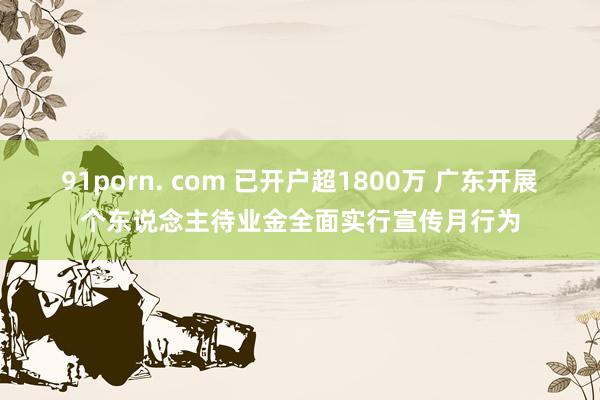 91porn. com 已开户超1800万 广东开展个东说念