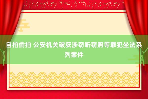 自拍偷拍 公安机关破获涉窃听窃照等罪犯坐法系列案件