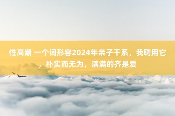 性高潮 一个词形容2024年亲子干系，我聘用它，朴实而无为，