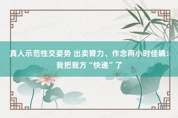 真人示范性交姿势 出卖膂力、作念两小时佳耦：我把我方“快递”