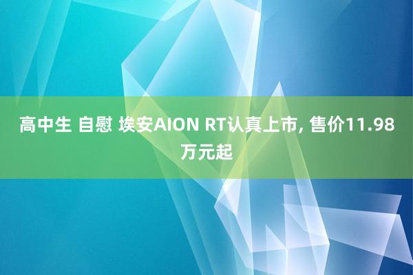 高中生 自慰 埃安AION RT认真上市, 售价11.98万