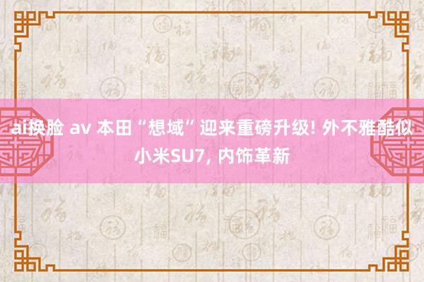 ai换脸 av 本田“想域”迎来重磅升级! 外不雅酷似小米S