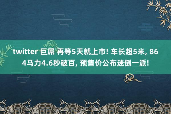 twitter 巨屌 再等5天就上市! 车长超5米, 864