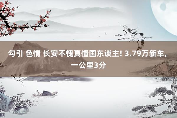 勾引 色情 长安不愧真懂国东谈主! 3.79万新车, 一公里