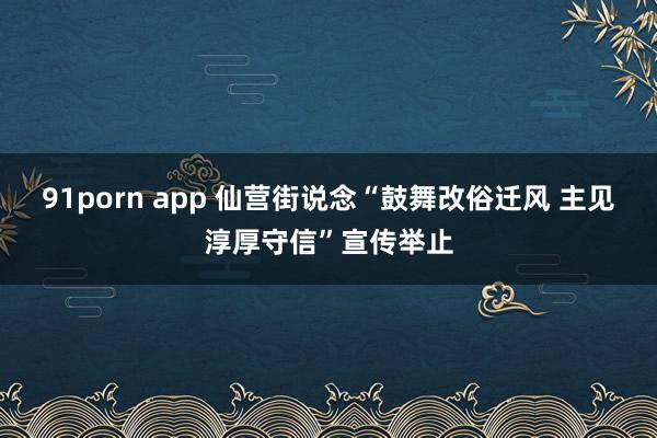 91porn app 仙营街说念“鼓舞改俗迁风 主见淳厚守信”宣传举止