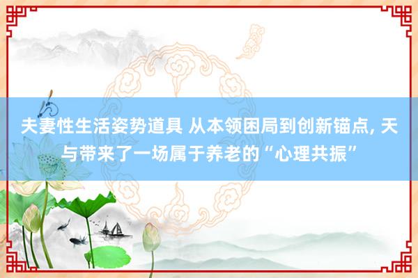 夫妻性生活姿势道具 从本领困局到创新锚点, 天与带来了一场属