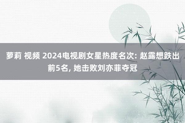 萝莉 视频 2024电视剧女星热度名次: 赵露想跌出前5名， 她击败刘亦菲夺冠