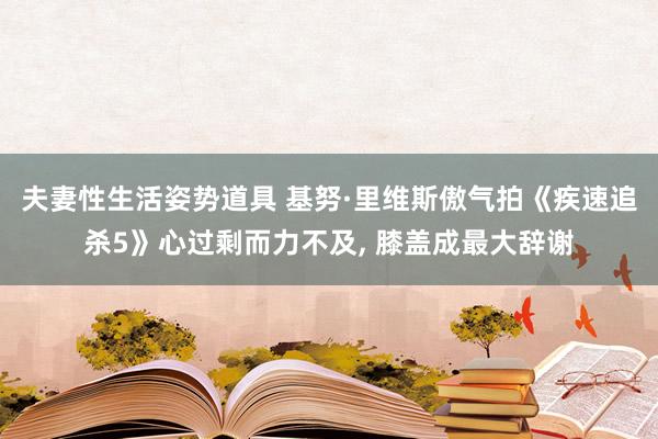 夫妻性生活姿势道具 基努·里维斯傲气拍《疾速追杀5》心过剩而