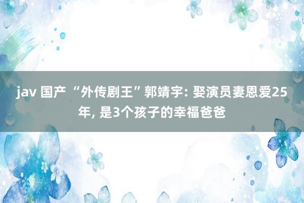 jav 国产 “外传剧王”郭靖宇: 娶演员妻恩爱25年, 是