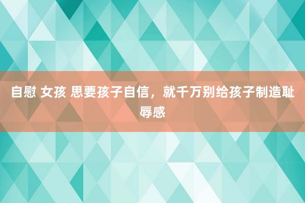 自慰 女孩 思要孩子自信，就千万别给孩子制造耻辱感