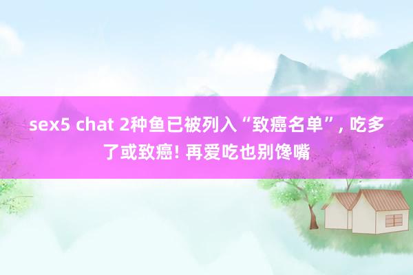 sex5 chat 2种鱼已被列入“致癌名单”， 吃多了或致癌! 再爱吃也别馋嘴