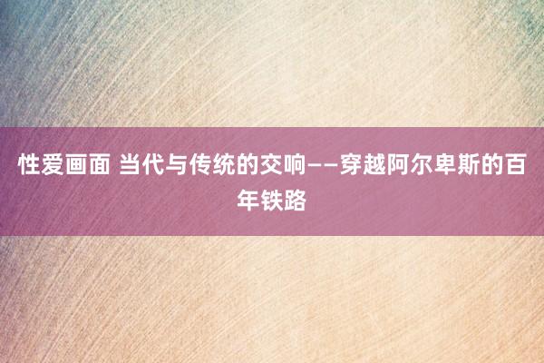 性爱画面 当代与传统的交响——穿越阿尔卑斯的百年铁路