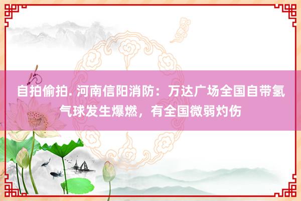 自拍偷拍. 河南信阳消防：万达广场全国自带氢气球发生爆燃，有全国微弱灼伤