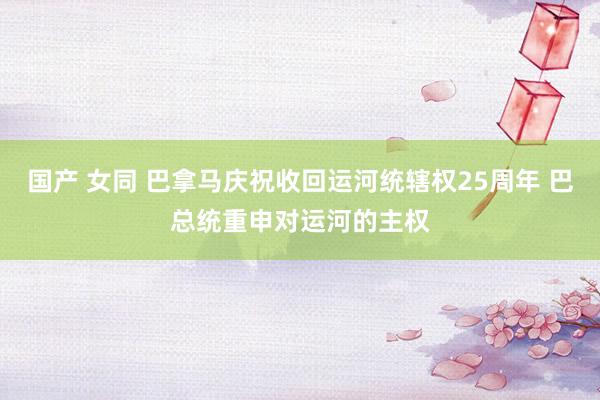 国产 女同 巴拿马庆祝收回运河统辖权25周年 巴总统重申对运