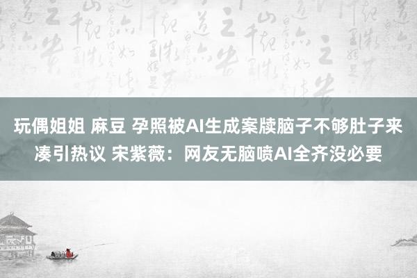 玩偶姐姐 麻豆 孕照被AI生成案牍脑子不够肚子来凑引热议 宋紫薇：网友无脑喷AI全齐没必要