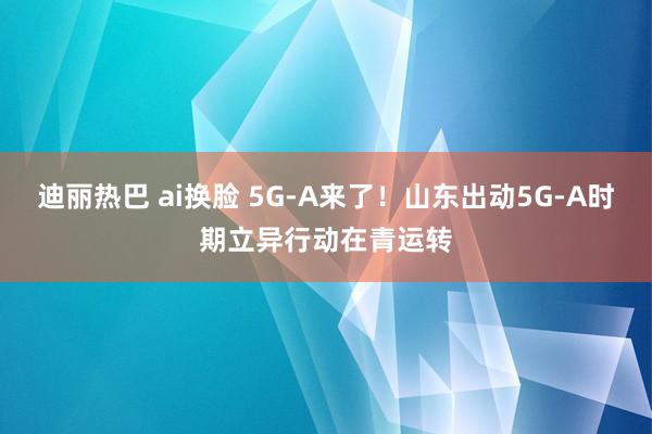 迪丽热巴 ai换脸 5G-A来了！山东出动5G-A时期立异行