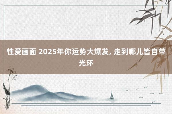 性爱画面 2025年你运势大爆发， 走到哪儿皆自带光环