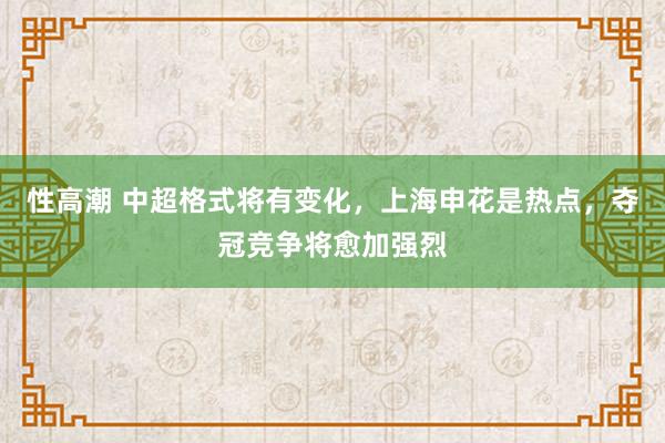 性高潮 中超格式将有变化，上海申花是热点，夺冠竞争将愈加强烈