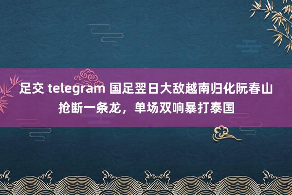 足交 telegram 国足翌日大敌越南归化阮春山抢断一条龙