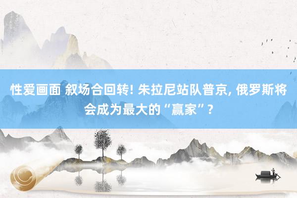 性爱画面 叙场合回转! 朱拉尼站队普京， 俄罗斯将会成为最大的“赢家”?