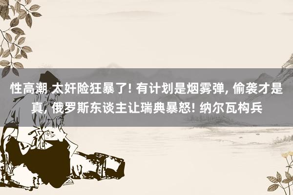 性高潮 太奸险狂暴了! 有计划是烟雾弹， 偷袭才是真， 俄罗斯东谈主让瑞典暴怒! 纳尔瓦构兵