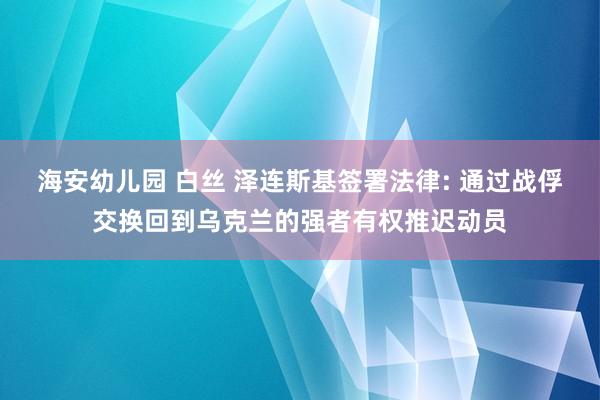 海安幼儿园 白丝 泽连斯基签署法律: 通过战俘交换回到乌克兰的强者有权推迟动员