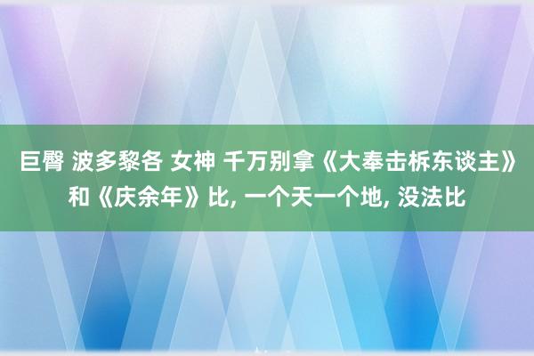 巨臀 波多黎各 女神 千万别拿《大奉击柝东谈主》和《庆余年》比， 一个天一个地， 没法比