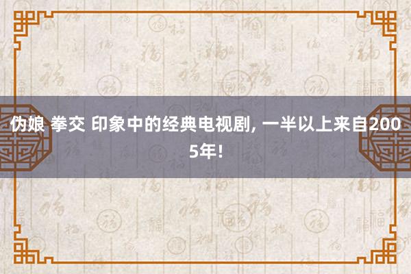 伪娘 拳交 印象中的经典电视剧, 一半以上来自2005年!