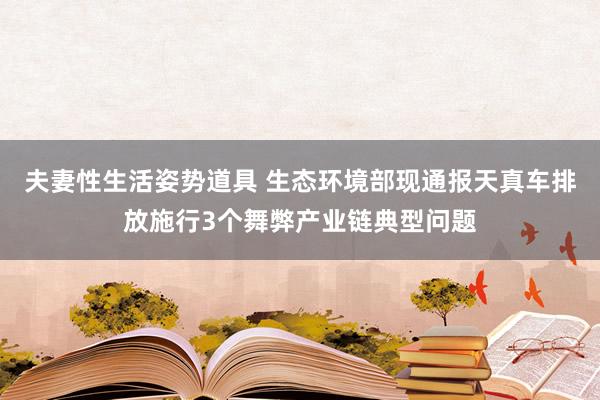 夫妻性生活姿势道具 生态环境部现通报天真车排放施行3个舞弊产业链典型问题