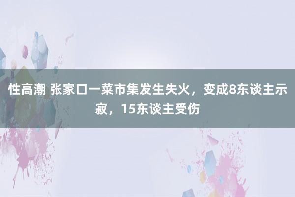 性高潮 张家口一菜市集发生失火，变成8东谈主示寂，15东谈主受伤