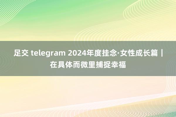 足交 telegram 2024年度挂念·女性成长篇｜在具体