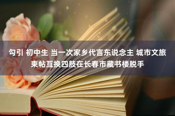 勾引 初中生 当一次家乡代言东说念主 城市文旅柬帖互换四肢在