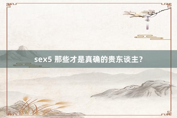 sex5 那些才是真确的贵东谈主？