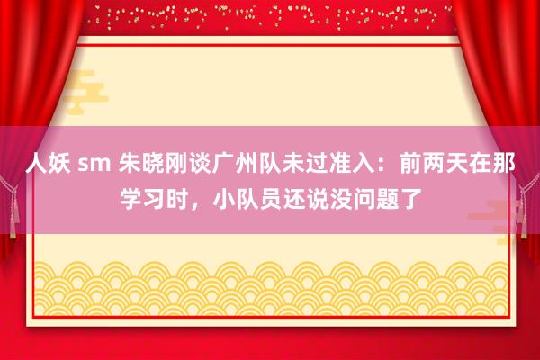 人妖 sm 朱晓刚谈广州队未过准入：前两天在那学习时，小队员