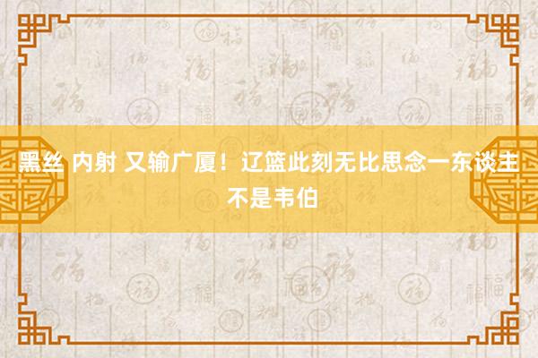 黑丝 内射 又输广厦！辽篮此刻无比思念一东谈主 不是韦伯