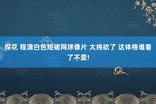 探花 程潇白色短裙网球像片 太纯欲了 这体格谁看了不爱!