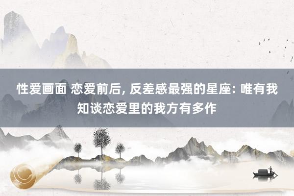 性爱画面 恋爱前后, 反差感最强的星座: 唯有我知谈恋爱里的