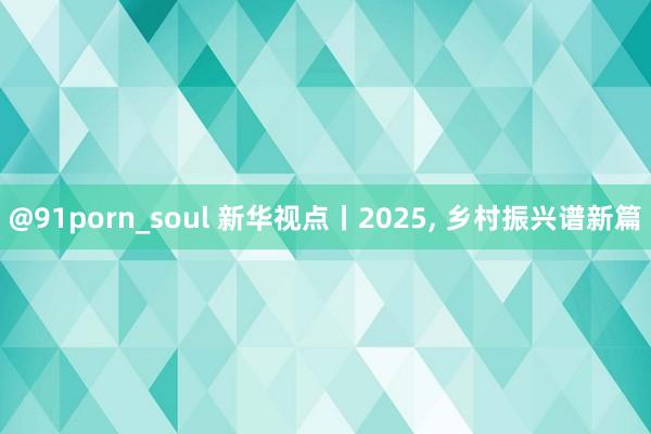 @91porn_soul 新华视点丨2025, 乡村振兴谱新