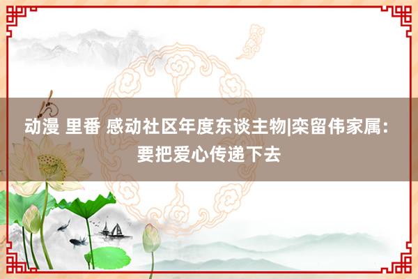 动漫 里番 感动社区年度东谈主物|栾留伟家属: 要把爱心传递