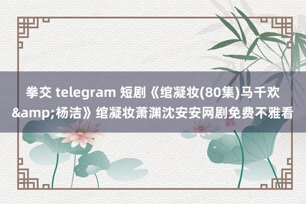 拳交 telegram 短剧《绾凝妆(80集)马千欢&