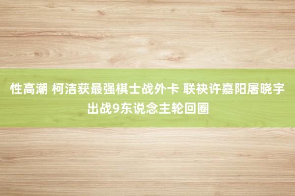 性高潮 柯洁获最强棋士战外卡 联袂许嘉阳屠晓宇出战9东说念主