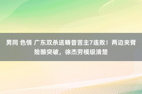 男同 色情 广东双杀送畴昔苦主7连败！两边夹臂险酿突破，徐杰